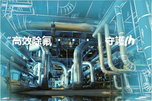 “高效除氟，守護(hù)碧水藍(lán)天——廢水中氟離子處理新篇章”